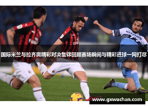 国际米兰与拉齐奥精彩对决集锦回顾赛场瞬间与精彩进球一网打尽