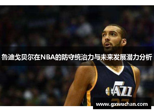 鲁迪戈贝尔在NBA的防守统治力与未来发展潜力分析