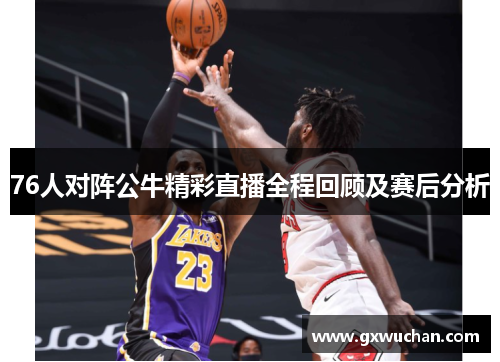 76人对阵公牛精彩直播全程回顾及赛后分析
